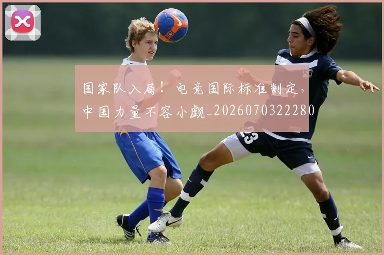 国家队入局！电竞国际标准制定，中国力量不容小觑_20260703222803