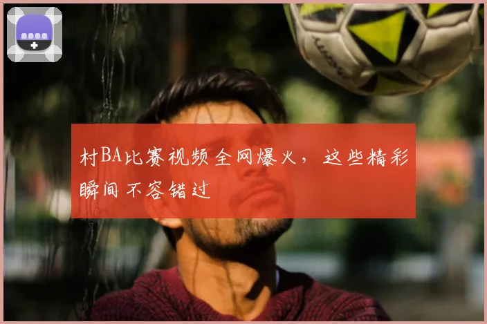 村BA比赛视频全网爆火，这些精彩瞬间不容错过