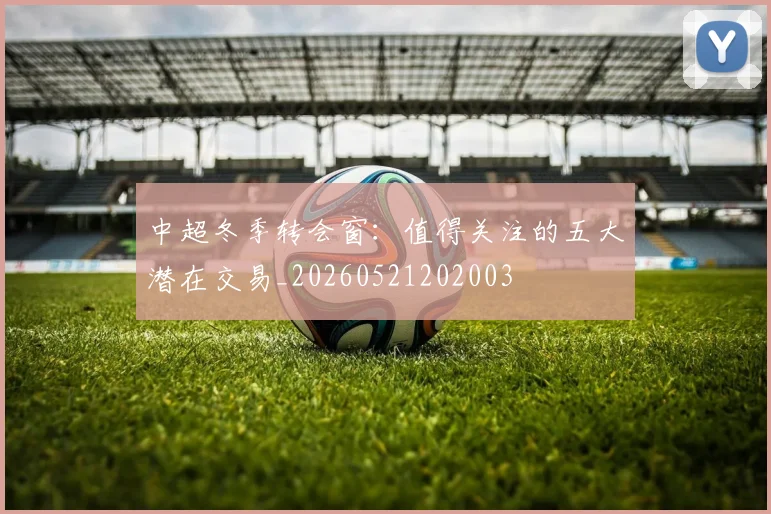 中超冬季转会窗：值得关注的五大潜在交易_20260521202003