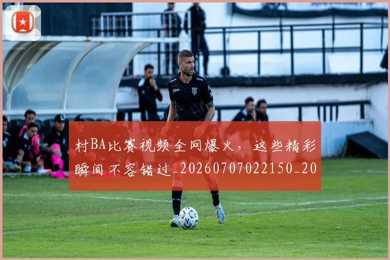 村BA比赛视频全网爆火,这些精彩瞬间不容错过_20260707022150_20260731174941