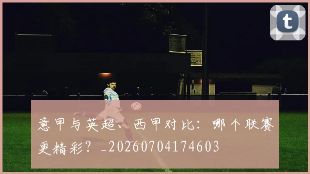 意甲与英超、西甲对比：哪个联赛更精彩？_20260704174603