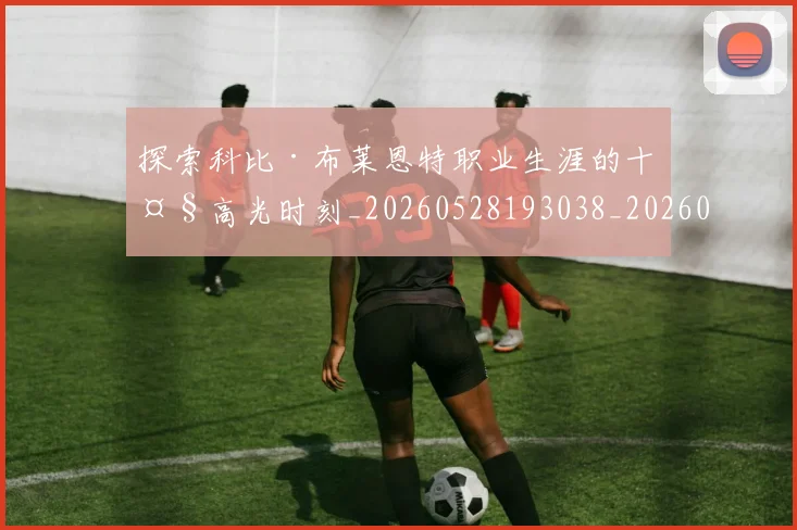 探索科比·布莱恩特职业生涯的十大高光时刻_20260528193038_20260707015601