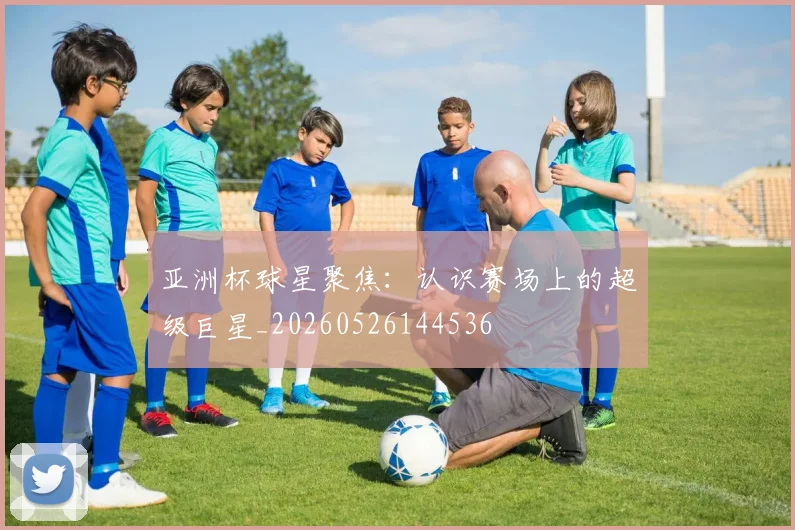 亚洲杯球星聚焦：认识赛场上的超级巨星_20260526144536
