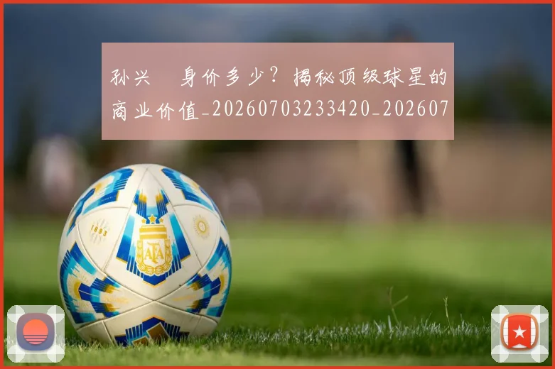 孙兴慜身价多少？揭秘顶级球星的商业价值_20260703233420_20260720193136