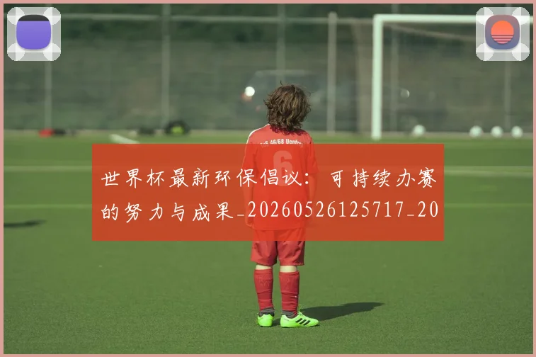 世界杯最新环保倡议：可持续办赛的努力与成果_20260526125717_20260702174634_20260715192149