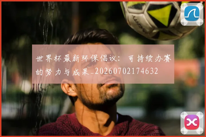 世界杯最新环保倡议：可持续办赛的努力与成果_20260702174632