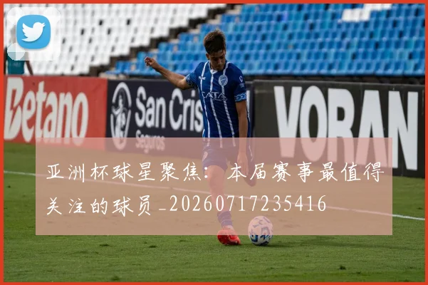 亚洲杯球星聚焦:本届赛事最值得关注的球员_20260717235416