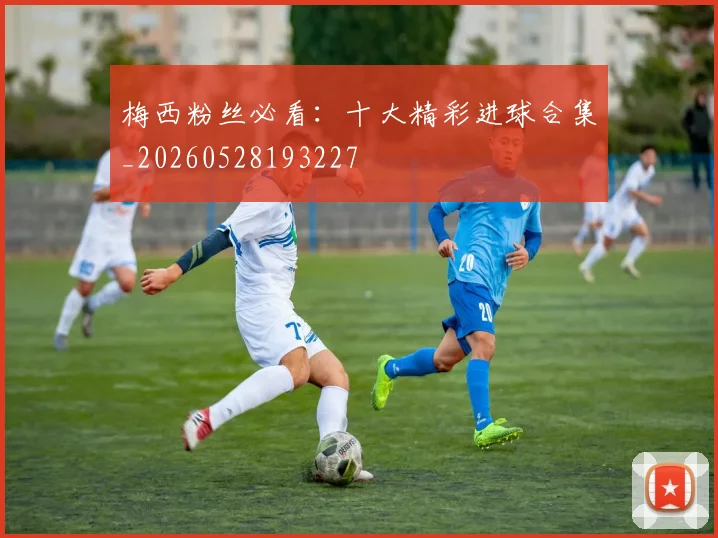 梅西粉丝必看:十大精彩进球合集_20260528193227